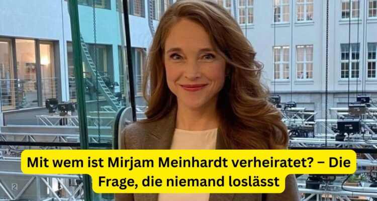 Mit wem ist Mirjam Meinhardt verheiratet? – Die Frage, die niemand loslässt